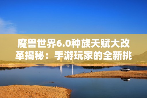 魔兽世界6.0种族天赋大改革揭秘：手游玩家的全新挑战与机遇