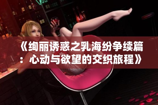 《绚丽诱惑之乳海纷争续篇：心动与欲望的交织旅程》