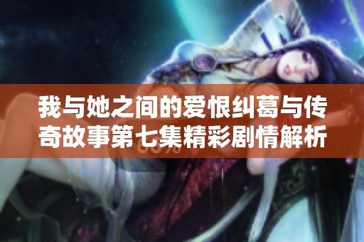 我与她之间的爱恨纠葛与传奇故事第七集精彩剧情解析