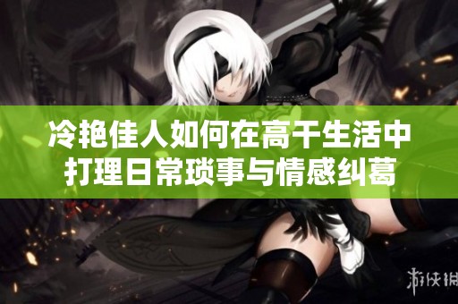 冷艳佳人如何在高干生活中打理日常琐事与情感纠葛