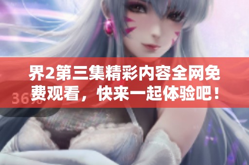 界2第三集精彩内容全网免费观看，快来一起体验吧！