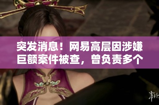 突发消息！网易高层因涉嫌巨额案件被查，曾负责多个热门游戏项目