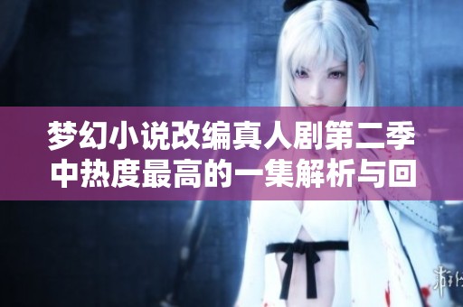 梦幻小说改编真人剧第二季中热度最高的一集解析与回顾