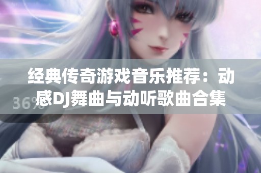 经典传奇游戏音乐推荐：动感DJ舞曲与动听歌曲合集