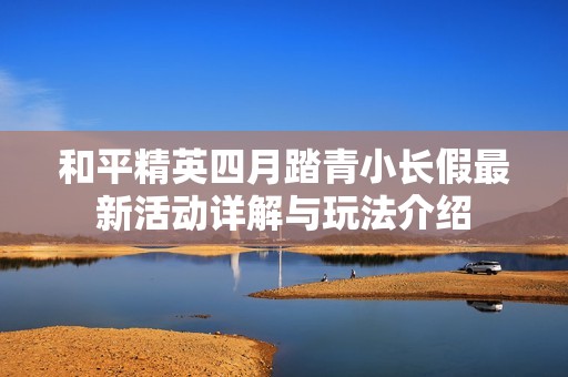和平精英四月踏青小长假最新活动详解与玩法介绍