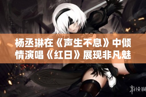 杨丞琳在《声生不息》中倾情演唱《红日》展现非凡魅力与实力