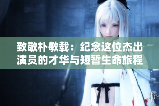 致敬朴敏载：纪念这位杰出演员的才华与短暂生命旅程