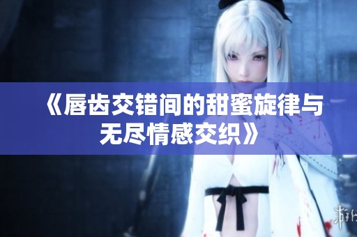 《唇齿交错间的甜蜜旋律与无尽情感交织》