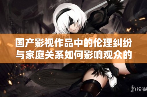 国产影视作品中的伦理纠纷与家庭关系如何影响观众的价值观塑造