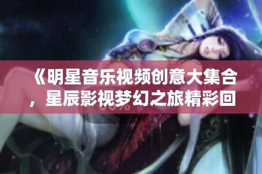 《明星音乐视频创意大集合，星辰影视梦幻之旅精彩回顾》