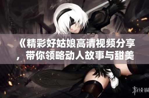 《精彩好姑娘高清视频分享，带你领略动人故事与甜美旋律》