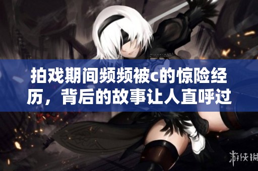 拍戏期间频频被c的惊险经历，背后的故事让人直呼过瘾