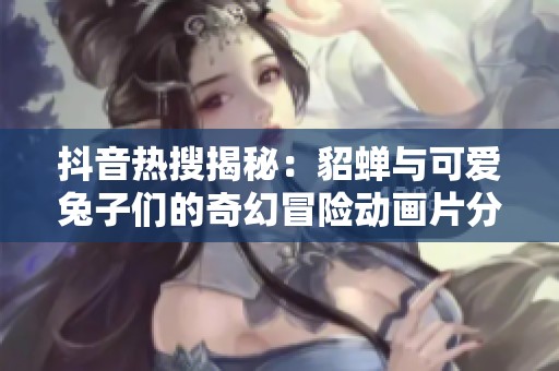 抖音热搜揭秘：貂蝉与可爱兔子们的奇幻冒险动画片分析