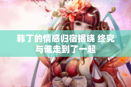 韩丁的情感归宿揭晓 终究与谁走到了一起