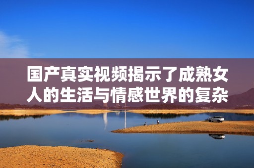 国产真实视频揭示了成熟女人的生活与情感世界的复杂性