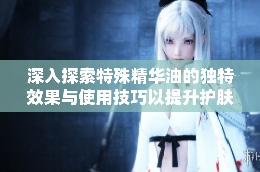 深入探索特殊精华油的独特效果与使用技巧以提升护肤体验