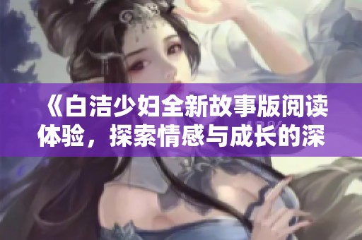 《白洁少妇全新故事版阅读体验，探索情感与成长的深刻旅程》