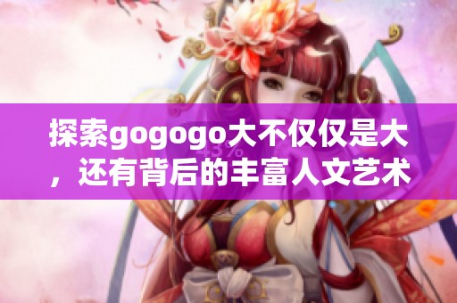 探索gogogo大不仅仅是大，还有背后的丰富人文艺术创作背景与理念解析