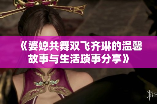 《婆媳共舞双飞齐琳的温馨故事与生活琐事分享》