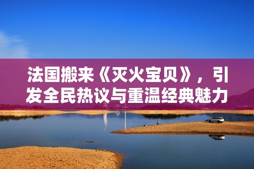 法国搬来《灭火宝贝》，引发全民热议与重温经典魅力