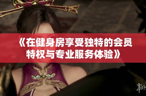 《在健身房享受独特的会员特权与专业服务体验》