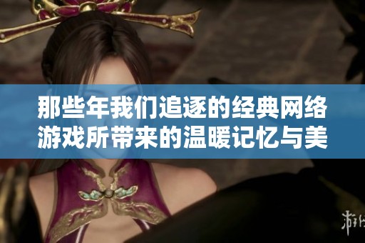 那些年我们追逐的经典网络游戏所带来的温暖记忆与美好岁月