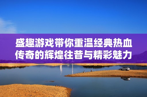 盛趣游戏带你重温经典热血传奇的辉煌往昔与精彩魅力