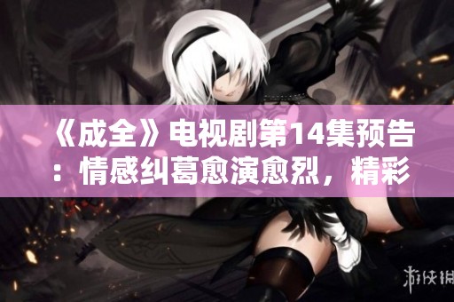 《成全》电视剧第14集预告：情感纠葛愈演愈烈，精彩剧情即将来袭