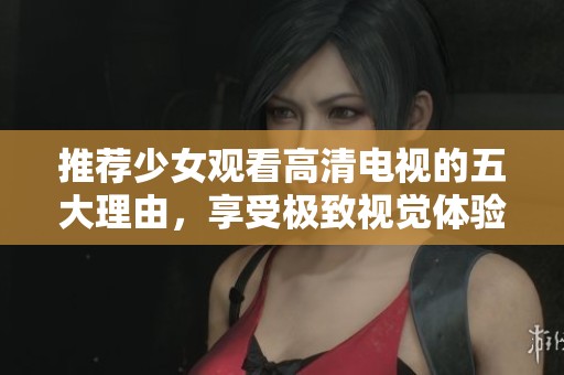 推荐少女观看高清电视的五大理由，享受极致视觉体验与精彩内容