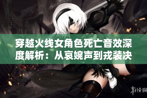 穿越火线女角色死亡音效深度解析：从哀婉声到戎装决绝的音响魅力