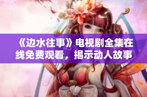 《边水往事》电视剧全集在线免费观看，揭示动人故事与情感纠葛