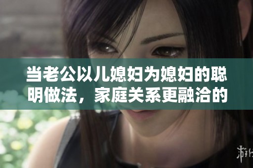 当老公以儿媳妇为媳妇的聪明做法，家庭关系更融洽的秘密解析