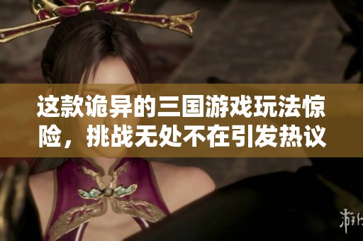 这款诡异的三国游戏玩法惊险，挑战无处不在引发热议