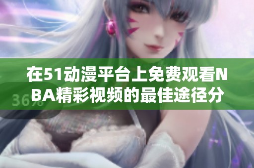 在51动漫平台上免费观看NBA精彩视频的最佳途径分享
