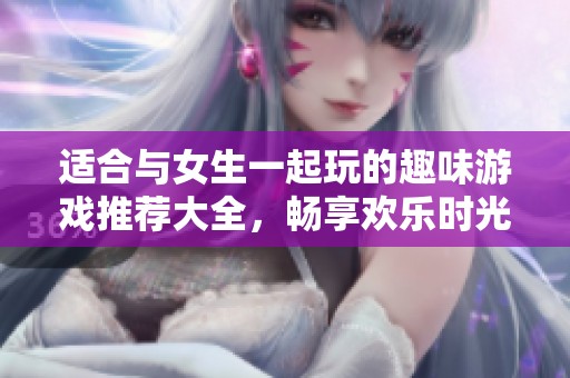 适合与女生一起玩的趣味游戏推荐大全，畅享欢乐时光