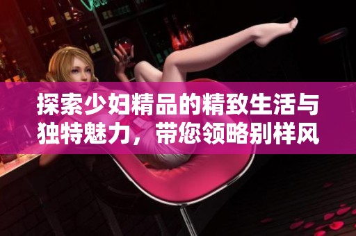 探索少妇精品的精致生活与独特魅力，带您领略别样风情与体验