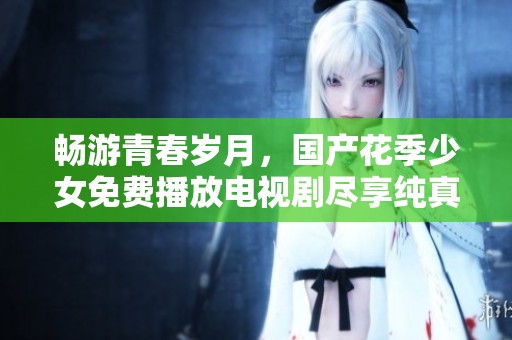 畅游青春岁月，国产花季少女免费播放电视剧尽享纯真故事