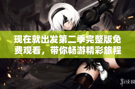 现在就出发第二季完整版免费观看，带你畅游精彩旅程体验新玩法