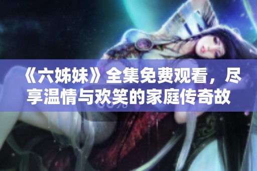 《六姊妹》全集免费观看，尽享温情与欢笑的家庭传奇故事