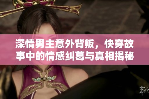 深情男主意外背叛，快穿故事中的情感纠葛与真相揭秘