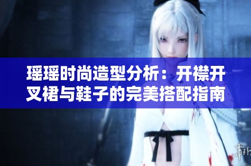 瑶瑶时尚造型分析：开襟开叉裙与鞋子的完美搭配指南