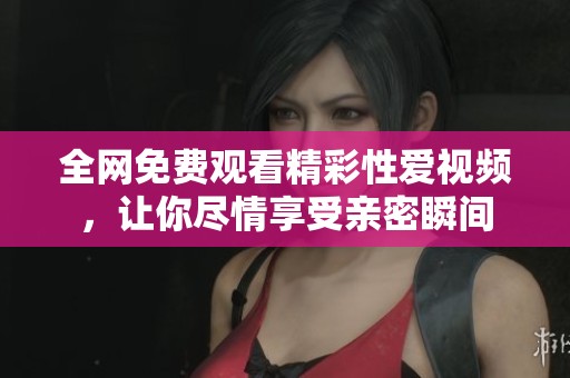 全网免费观看精彩性爱视频，让你尽情享受亲密瞬间