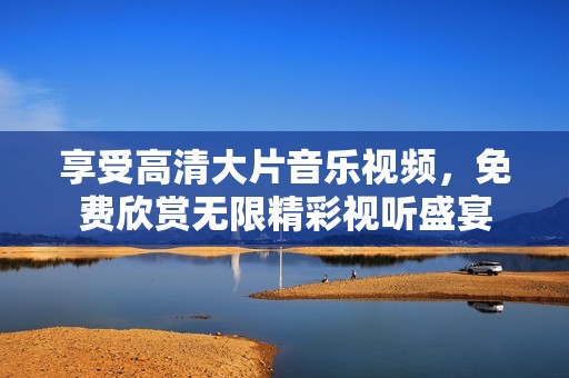 享受高清大片音乐视频，免费欣赏无限精彩视听盛宴