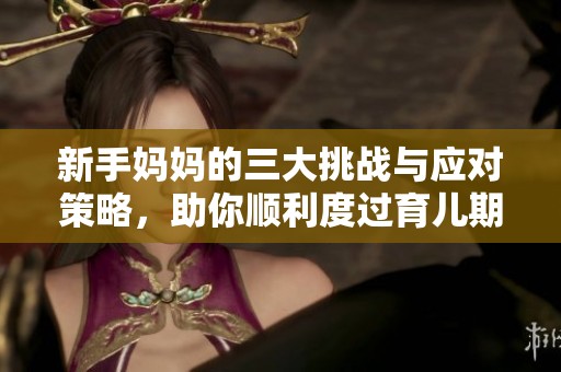 新手妈妈的三大挑战与应对策略，助你顺利度过育儿期