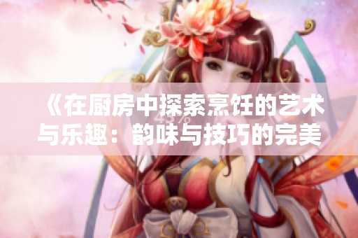 《在厨房中探索烹饪的艺术与乐趣：韵味与技巧的完美结合》