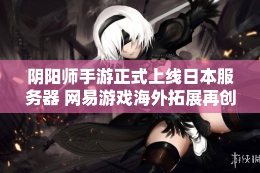 阴阳师手游正式上线日本服务器 网易游戏海外拓展再创辉煌成果