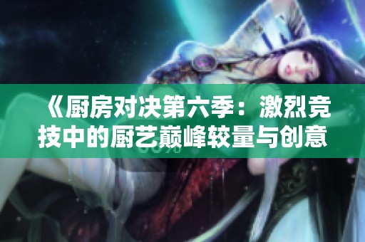 《厨房对决第六季：激烈竞技中的厨艺巅峰较量与创意碰撞》