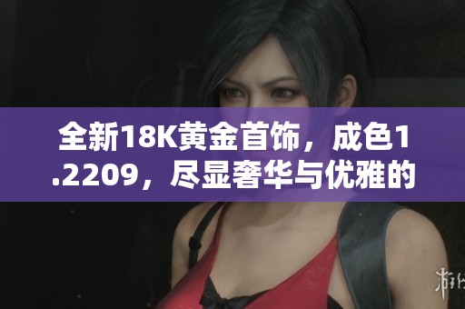 全新18K黄金首饰，成色1.2209，尽显奢华与优雅的绝佳选择