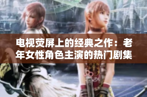 电视荧屏上的经典之作：老年女性角色主演的热门剧集推荐大全