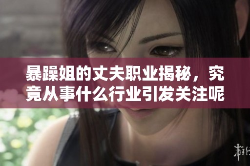 暴躁姐的丈夫职业揭秘，究竟从事什么行业引发关注呢